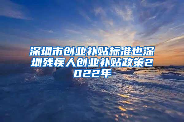 深圳市创业补贴标准也深圳残疾人创业补贴政策2022年