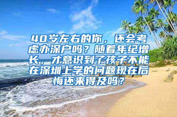 40岁左右的你，还会考虑办深户吗？随着年纪增长，才意识到了孩子不能在深圳上学的问题现在后悔还来得及吗？