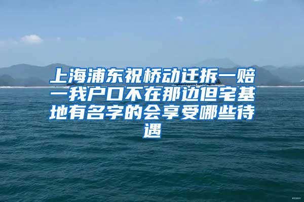 上海浦东祝桥动迁拆一赔一我户口不在那边但宅基地有名字的会享受哪些待遇