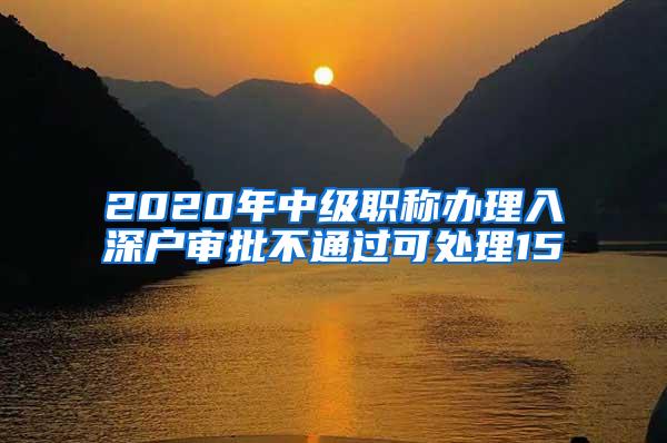 2020年中级职称办理入深户审批不通过可处理15