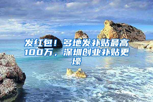 发红包！多地发补贴最高100万，深圳创业补贴更壕