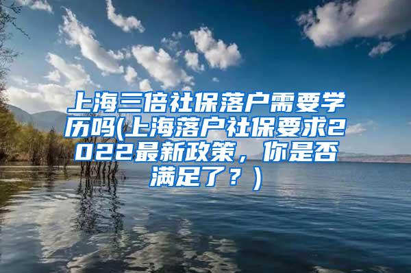 上海三倍社保落户需要学历吗(上海落户社保要求2022最新政策，你是否满足了？)