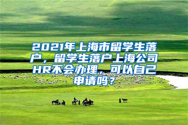 2021年上海市留学生落户，留学生落户上海公司HR不会办理，可以自己申请吗？