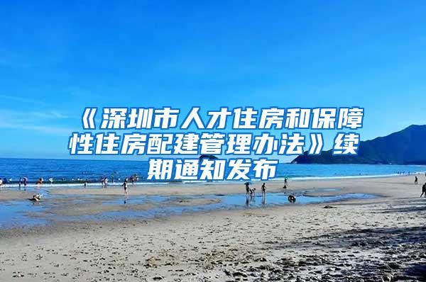 《深圳市人才住房和保障性住房配建管理办法》续期通知发布