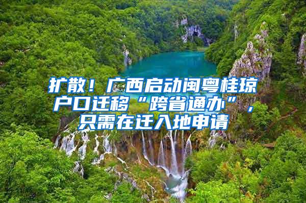 扩散！广西启动闽粤桂琼户口迁移“跨省通办”，只需在迁入地申请