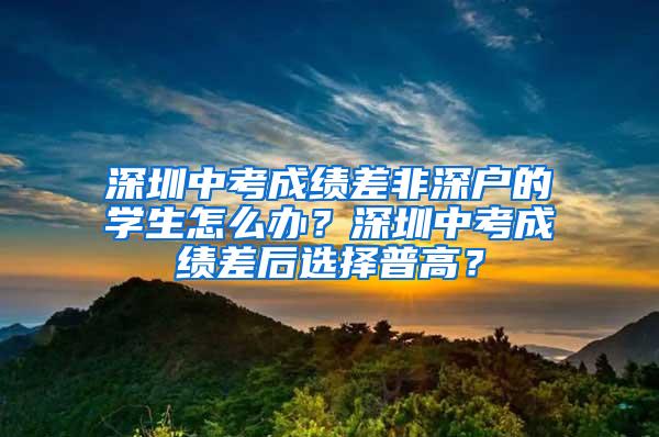 深圳中考成绩差非深户的学生怎么办？深圳中考成绩差后选择普高？