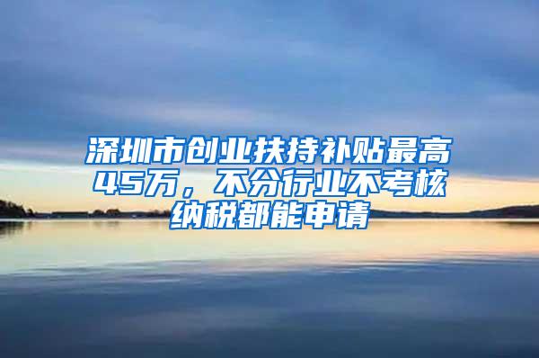 深圳市创业扶持补贴最高45万，不分行业不考核纳税都能申请