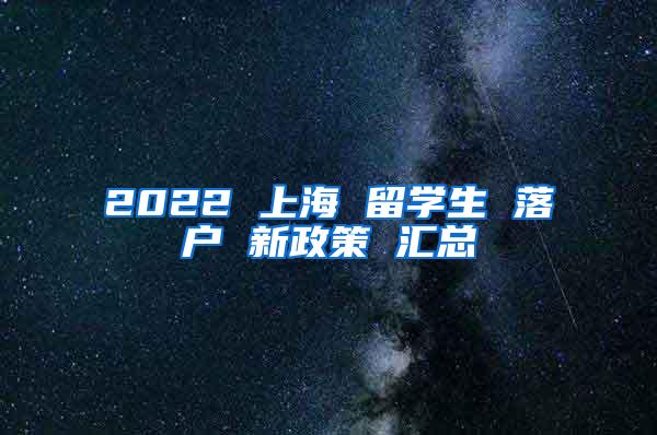 2022 上海 留学生 落户 新政策 汇总