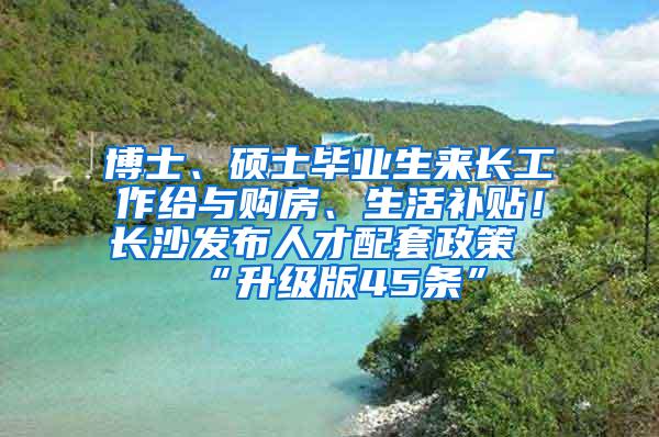 博士、硕士毕业生来长工作给与购房、生活补贴！长沙发布人才配套政策“升级版45条”