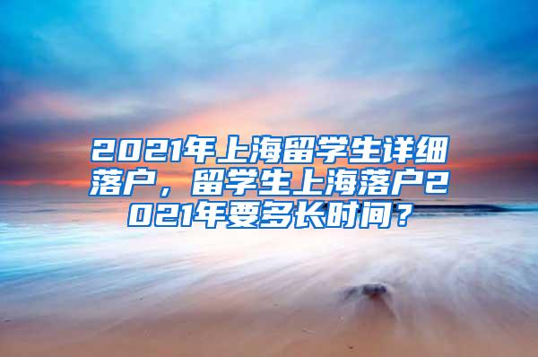 2021年上海留学生详细落户，留学生上海落户2021年要多长时间？