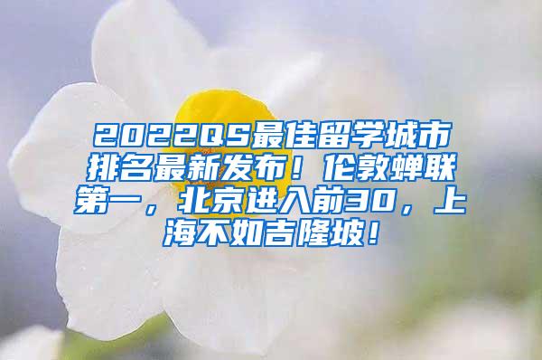 2022QS最佳留学城市排名最新发布！伦敦蝉联第一，北京进入前30，上海不如吉隆坡！