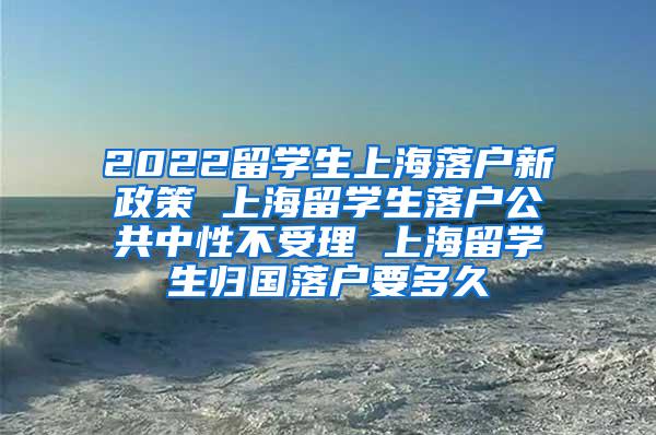 2022留学生上海落户新政策 上海留学生落户公共中性不受理 上海留学生归国落户要多久