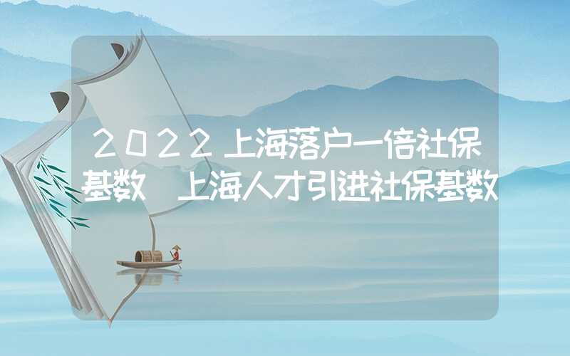 2022上海落户一倍社保基数（上海人才引进社保基数）