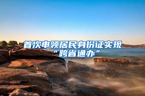 首次申领居民身份证实现“跨省通办”