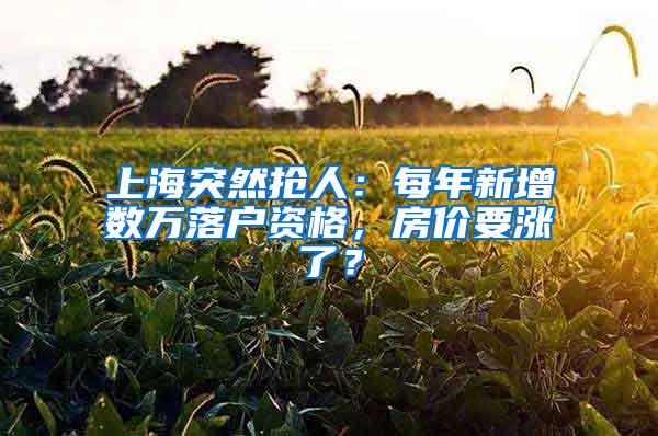 上海突然抢人：每年新增数万落户资格，房价要涨了？