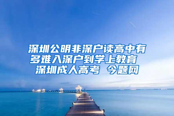 深圳公明非深户读高中有多难入深户到学上教育 深圳成人高考 今题网