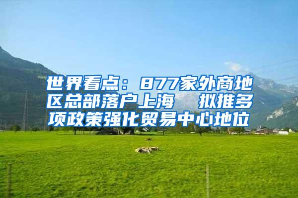 世界看点：877家外商地区总部落户上海  拟推多项政策强化贸易中心地位