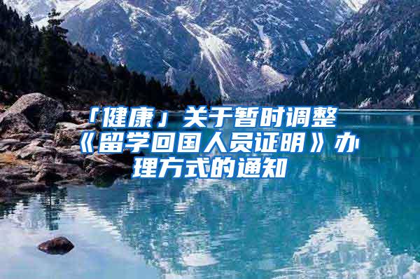 「健康」关于暂时调整《留学回国人员证明》办理方式的通知