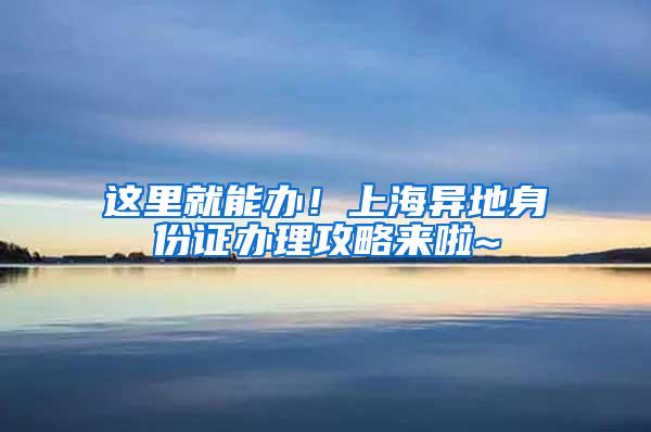 这里就能办！上海异地身份证办理攻略来啦~