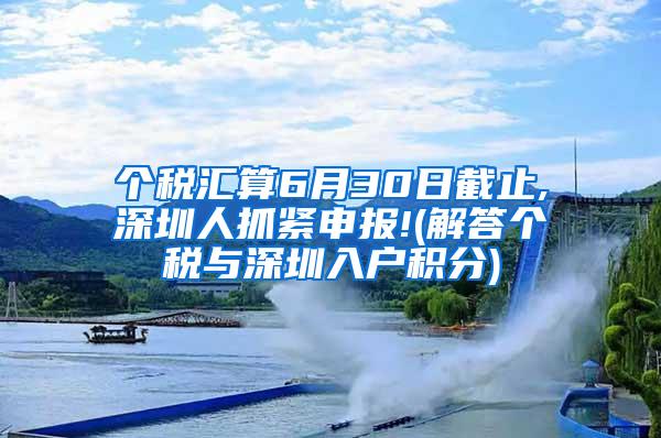 个税汇算6月30日截止,深圳人抓紧申报!(解答个税与深圳入户积分)