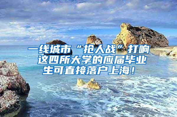 一线城市“抢人战”打响 这四所大学的应届毕业生可直接落户上海！