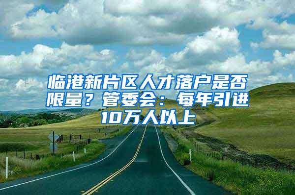 临港新片区人才落户是否限量？管委会：每年引进10万人以上