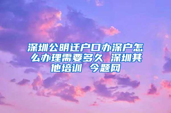 深圳公明迁户口办深户怎么办理需要多久 深圳其他培训 今题网