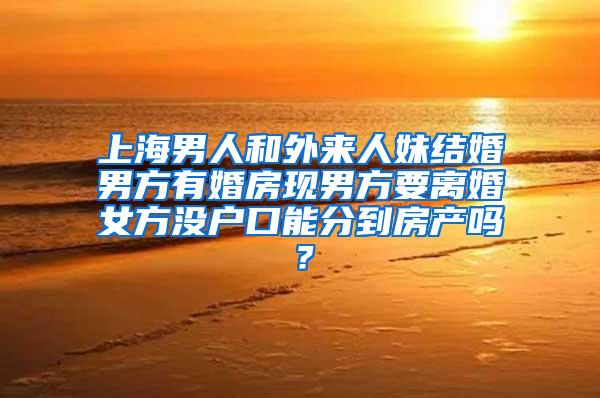 上海男人和外来人妹结婚男方有婚房现男方要离婚女方没户口能分到房产吗？