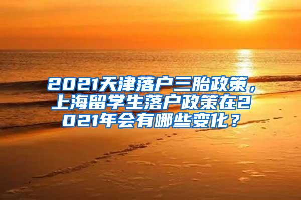 2021天津落户三胎政策，上海留学生落户政策在2021年会有哪些变化？