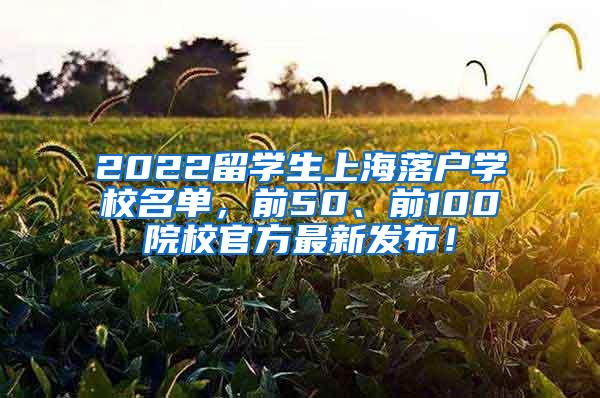 2022留学生上海落户学校名单，前50、前100院校官方最新发布！