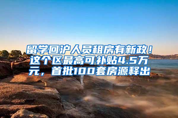 留学回沪人员租房有新政！这个区最高可补贴4.5万元，首批100套房源释出