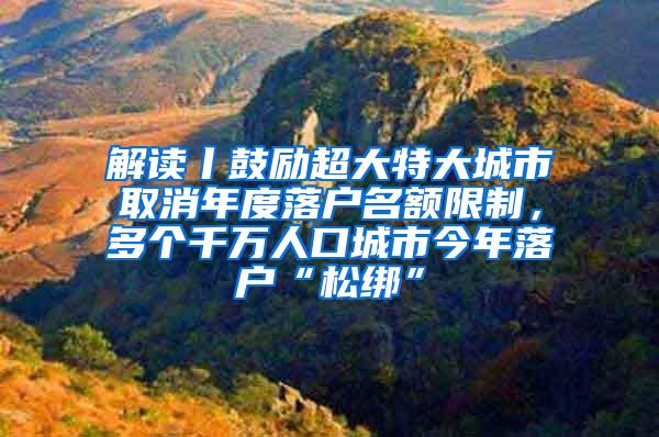 解读丨鼓励超大特大城市取消年度落户名额限制，多个千万人口城市今年落户“松绑”