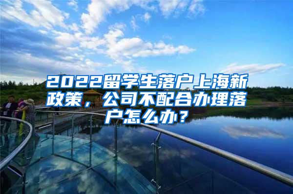 2022留学生落户上海新政策，公司不配合办理落户怎么办？