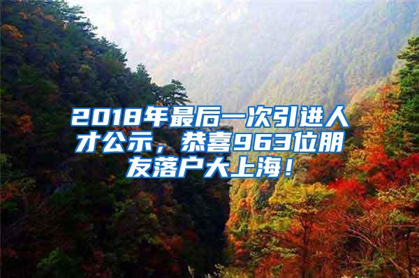 2018年最后一次引进人才公示，恭喜963位朋友落户大上海！