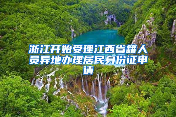 浙江开始受理江西省籍人员异地办理居民身份证申请