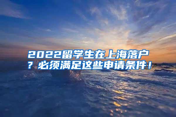 2022留学生在上海落户？必须满足这些申请条件！