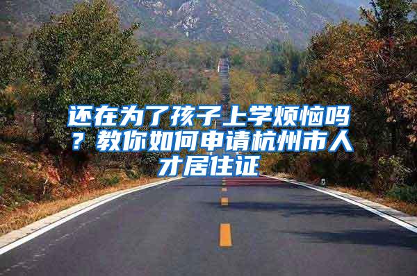 还在为了孩子上学烦恼吗？教你如何申请杭州市人才居住证