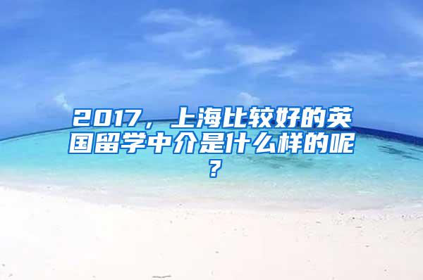 2017，上海比较好的英国留学中介是什么样的呢？