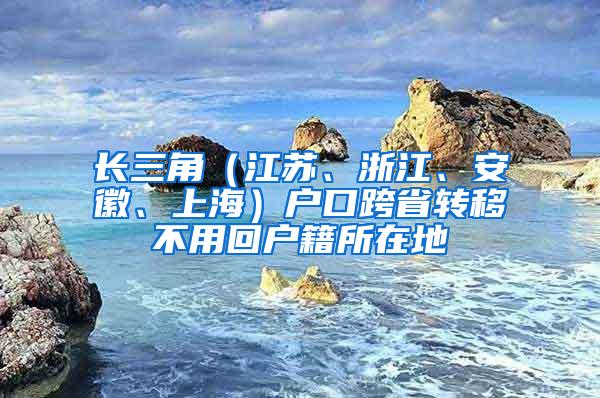 长三角（江苏、浙江、安徽、上海）户口跨省转移不用回户籍所在地