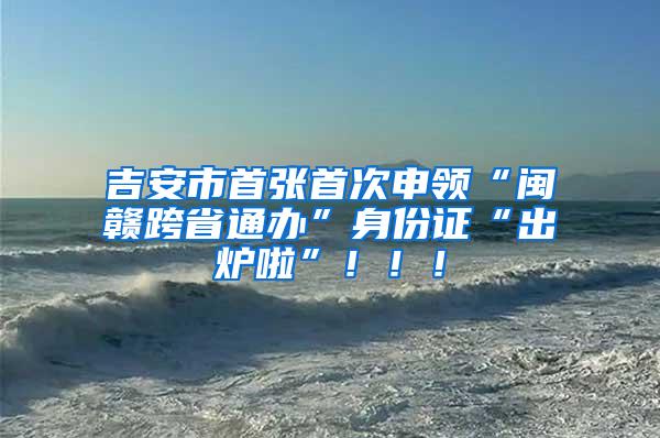 吉安市首张首次申领“闽赣跨省通办”身份证“出炉啦”！！！