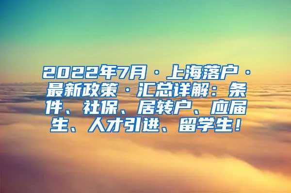 2022年7月·上海落户·最新政策·汇总详解：条件、社保、居转户、应届生、人才引进、留学生！