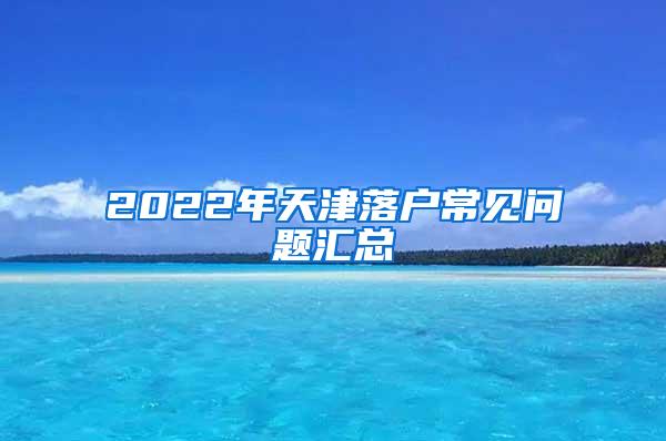 2022年天津落户常见问题汇总