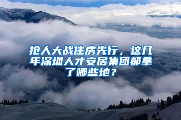 抢人大战住房先行，这几年深圳人才安居集团都拿了哪些地？