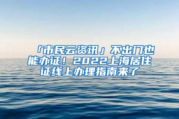 「市民云资讯」不出门也能办证！2022上海居住证线上办理指南来了