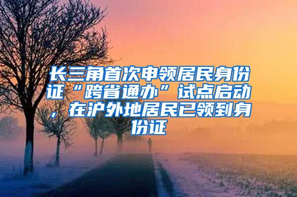 长三角首次申领居民身份证“跨省通办”试点启动，在沪外地居民已领到身份证