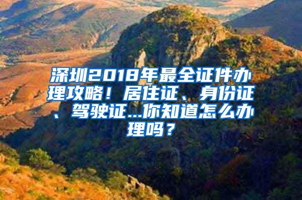 深圳2018年最全证件办理攻略！居住证、身份证、驾驶证...你知道怎么办理吗？