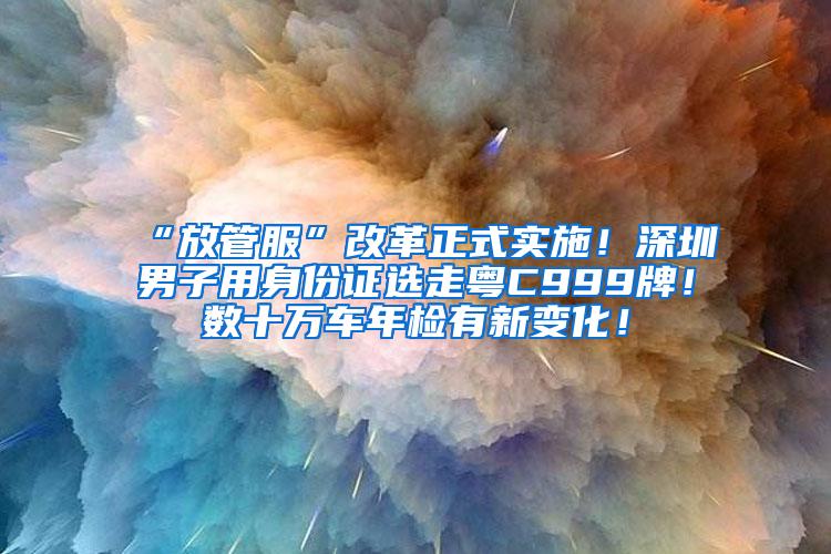 “放管服”改革正式实施！深圳男子用身份证选走粤C999牌！数十万车年检有新变化！