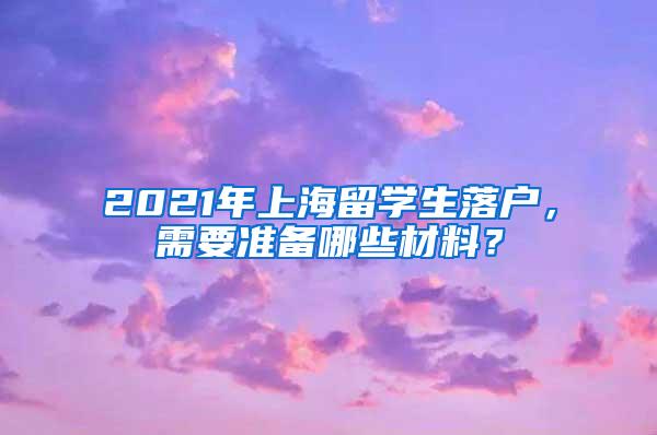 2021年上海留学生落户，需要准备哪些材料？