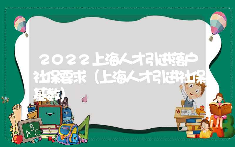 2022上海人才引进落户社保要求（上海人才引进社保基数）