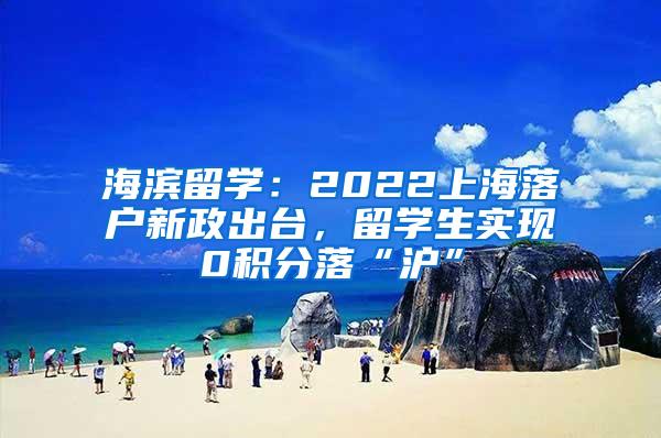 海滨留学：2022上海落户新政出台，留学生实现0积分落“沪”